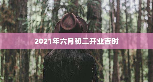 2021年六月初二开业吉时