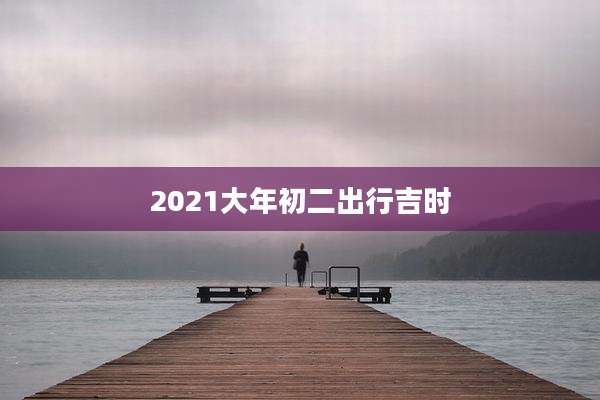 2021大年初二出行吉时