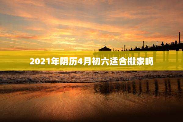 2021年阴历4月初六适合搬家吗