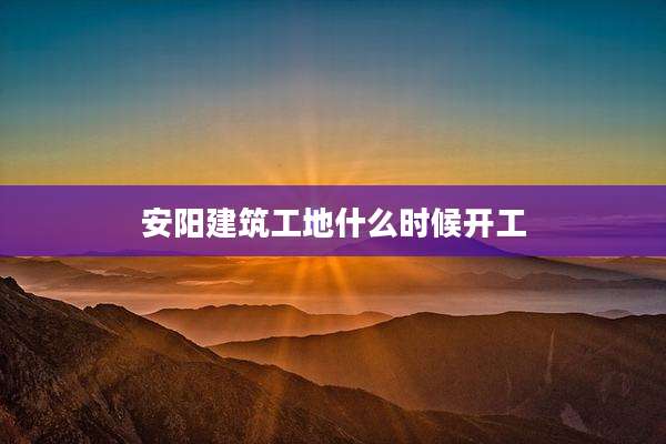 安阳建筑工地什么时候开工