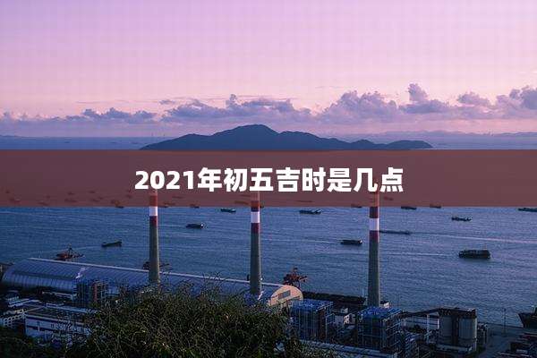 2021年初五吉时是几点