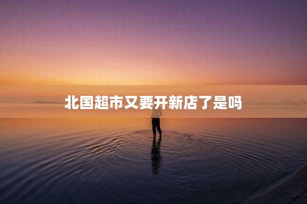 北国超市又要开新店了是吗