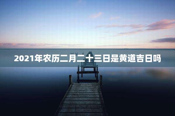 2021年农历二月二十三日是黄道吉日吗
