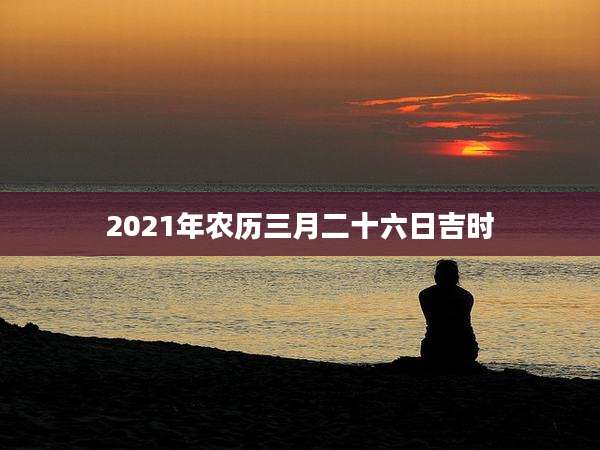 2021年农历三月二十六日吉时