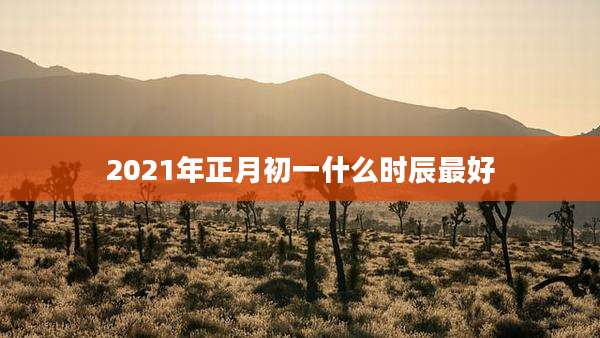 2021年正月初一什么时辰最好