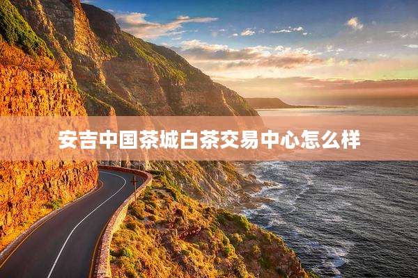 安吉中国茶城白茶交易中心怎么样
