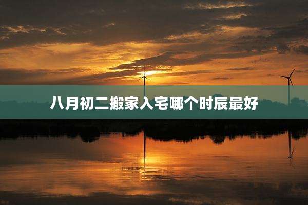 八月初二搬家入宅哪个时辰最好