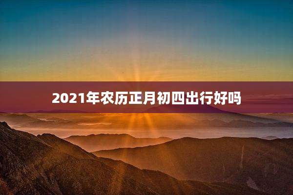 2021年农历正月初四出行好吗