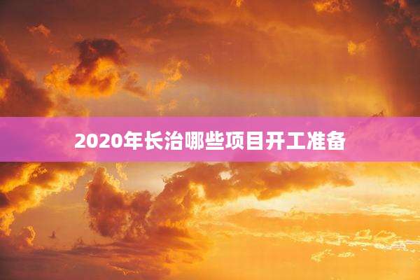 2020年长治哪些项目开工准备
