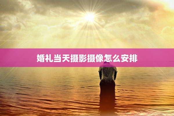 婚礼当天摄影摄像怎么安排