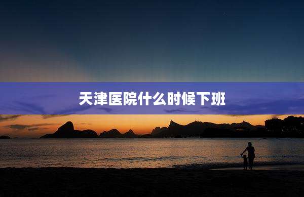 天津医院什么时候下班