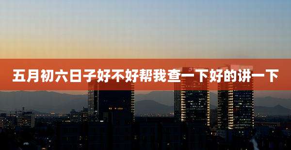 五月初六日子好不好帮我查一下好的讲一下