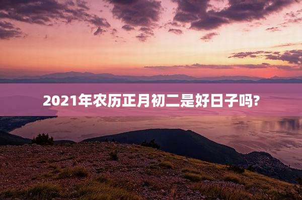 2021年农历正月初二是好日子吗?