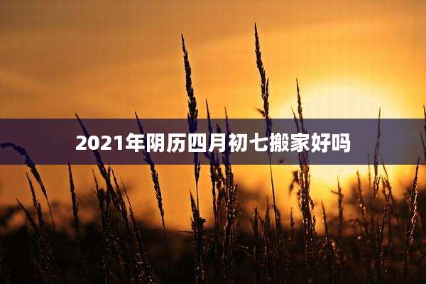 2021年阴历四月初七搬家好吗