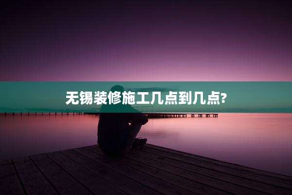 无锡装修施工几点到几点?