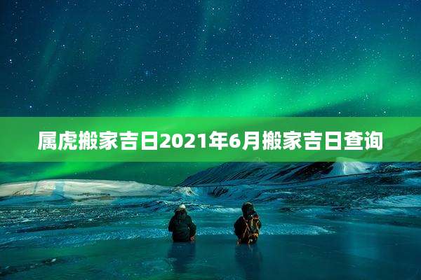 属虎搬家吉日2021年6月搬家吉日查询