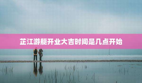 芷江游艇开业大吉时间是几点开始