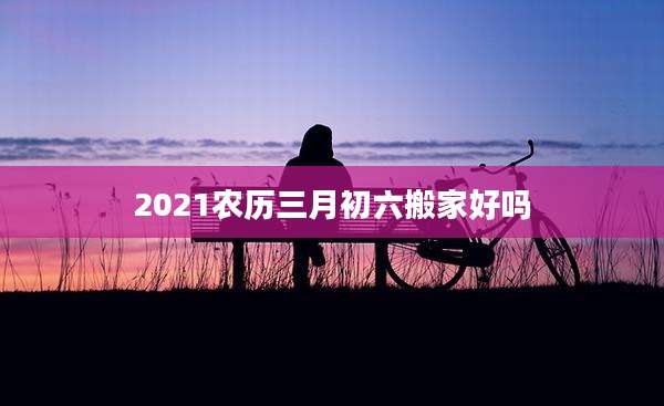 2021农历三月初六搬家好吗