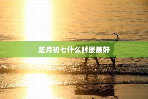 正月初七什么时辰最好