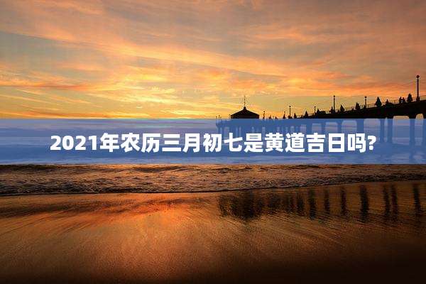 2021年农历三月初七是黄道吉日吗?