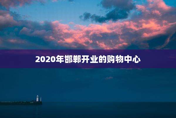 2020年邯郸开业的购物中心