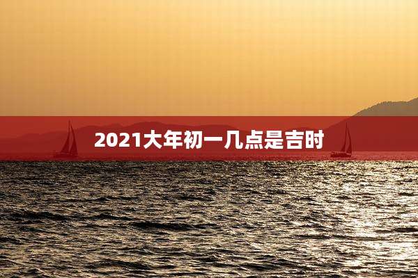 2021大年初一几点是吉时