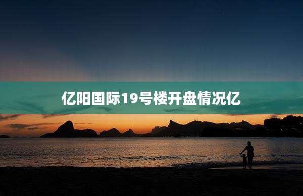 亿阳国际19号楼开盘情况亿