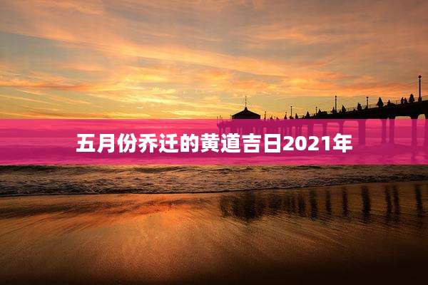 五月份乔迁的黄道吉日2021年