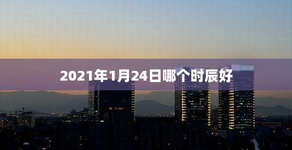2021年1月24日哪个时辰好