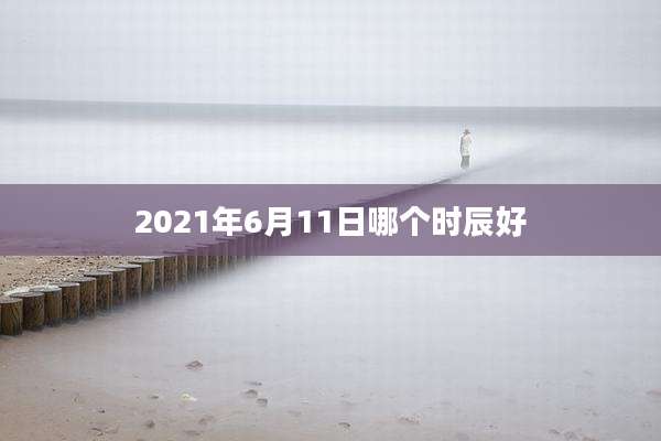2021年6月11日哪个时辰好