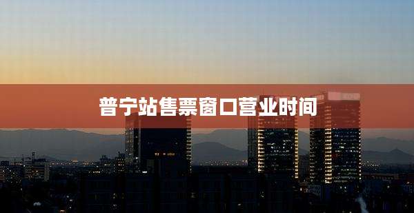 普宁站售票窗口营业时间
