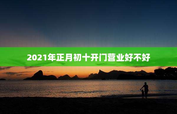 2021年正月初十开门营业好不好