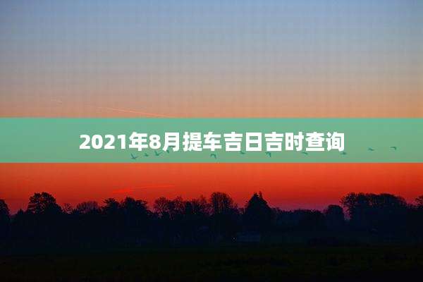 2021年8月提车吉日吉时查询