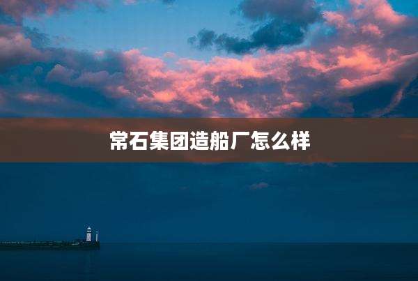 常石集团造船厂怎么样