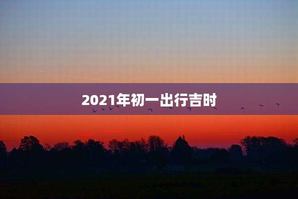 2021年初一出行吉时