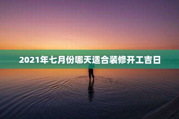 2021年七月份哪天适合装修开工吉日