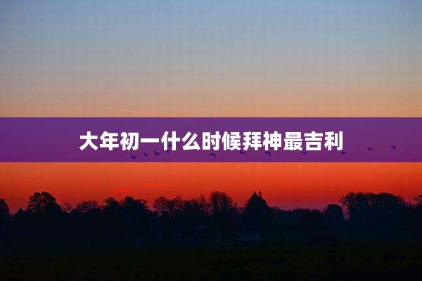 大年初一什么时候拜神最吉利