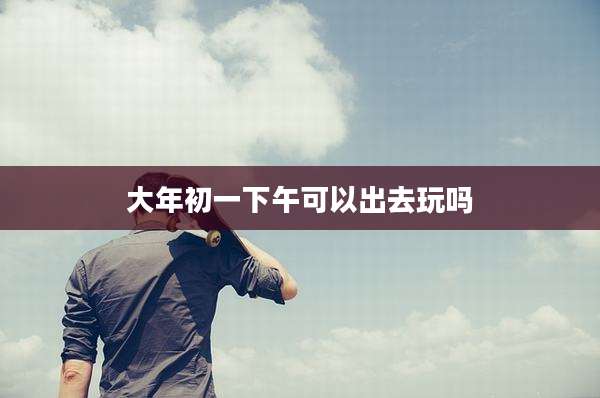 大年初一下午可以出去玩吗