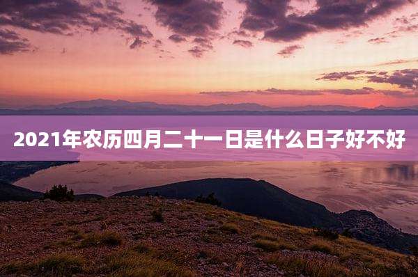 2021年农历四月二十一日是什么日子好不好