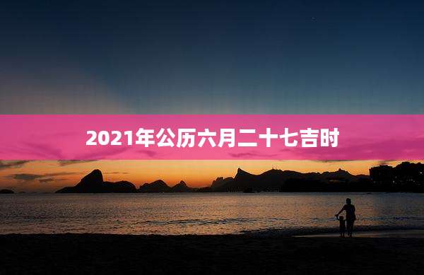 2021年公历六月二十七吉时