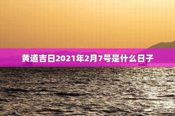黄道吉日2021年2月7号是什么日子
