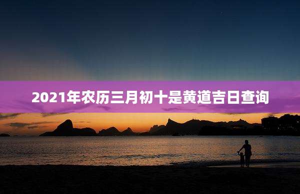 2021年农历三月初十是黄道吉日查询