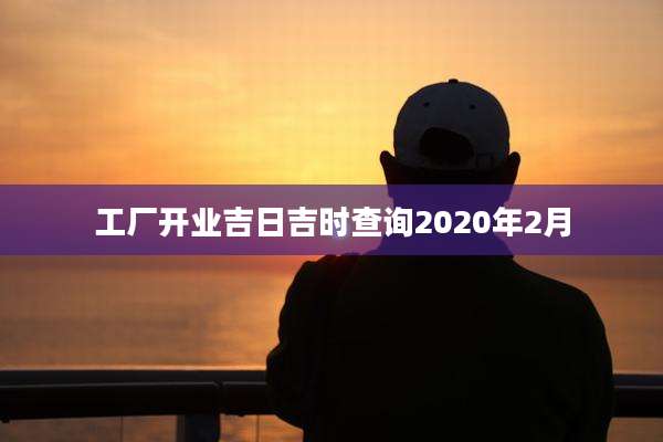 工厂开业吉日吉时查询2020年2月