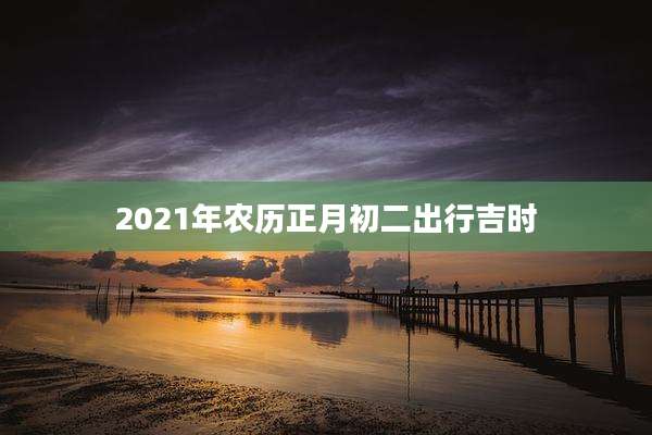 2021年农历正月初二出行吉时