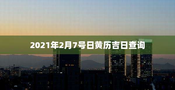 2021年2月7号日黄历吉日查询