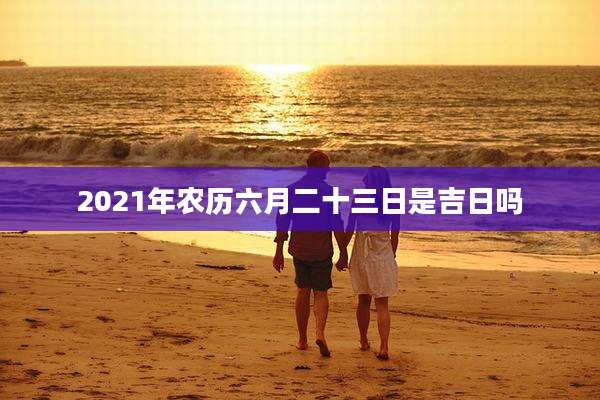 2021年农历六月二十三日是吉日吗