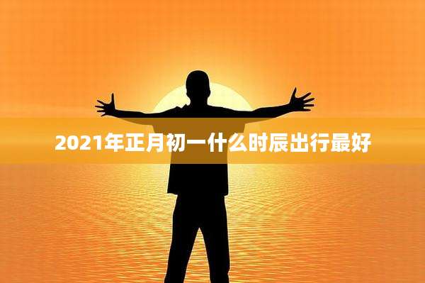 2021年正月初一什么时辰出行最好