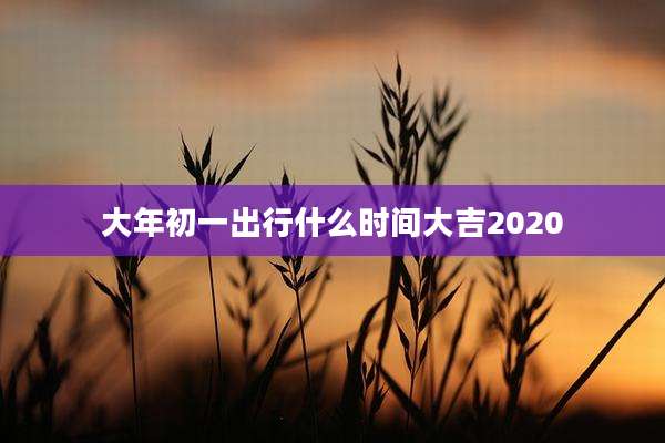 大年初一出行什么时间大吉2020