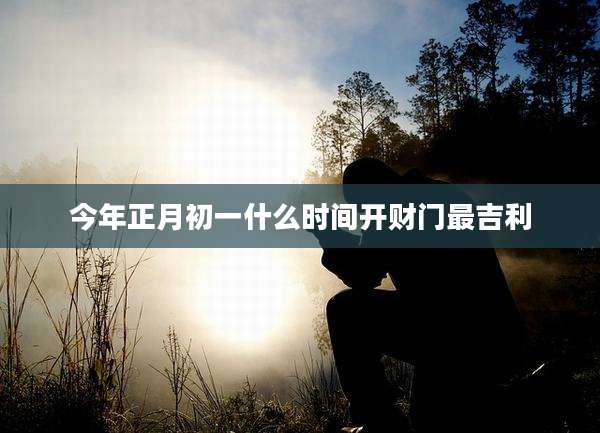 今年正月初一什么时间开财门最吉利