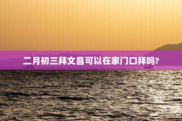 二月初三拜文昌可以在家门口拜吗?